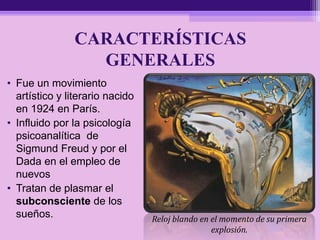 CARACTERÍSTICAS
GENERALES
• Fue un movimiento
artístico y literario nacido
en 1924 en París.
• Influido por la psicología
psicoanalítica de
Sigmund Freud y por el
Dada en el empleo de
nuevos
• Tratan de plasmar el
subconsciente de los
sueños. Reloj blando en el momento de su primera
explosión.
 