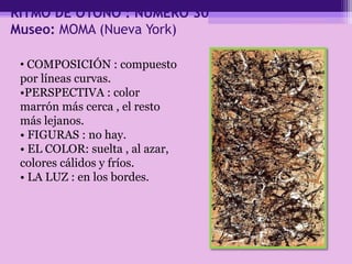 RITMO DE OTOÑO : NÚMERO 30
Museo: MOMA (Nueva York)
• COMPOSICIÓN : compuesto
por líneas curvas.
•PERSPECTIVA : color
marrón más cerca , el resto
más lejanos.
• FIGURAS : no hay.
• EL COLOR: suelta , al azar,
colores cálidos y fríos.
• LA LUZ : en los bordes.
 