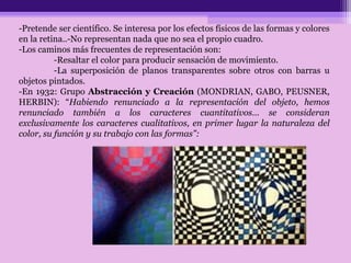 -Pretende ser científico. Se interesa por los efectos físicos de las formas y colores
en la retina..-No representan nada que no sea el propio cuadro.
-Los caminos más frecuentes de representación son:
-Resaltar el color para producir sensación de movimiento.
-La superposición de planos transparentes sobre otros con barras u
objetos pintados.
-En 1932: Grupo Abstracción y Creación (MONDRIAN, GABO, PEUSNER,
HERBIN): “Habiendo renunciado a la representación del objeto, hemos
renunciado también a los caracteres cuantitativos… se consideran
exclusivamente los caracteres cualitativos, en primer lugar la naturaleza del
color, su función y su trabajo con las formas”:
 