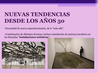 NUEVAS TENDENCIAS
DESDE LOS AÑOS 50
-Necesidad de nueva experimentación, de ir “más allá”.
-Combinación de distintas técnicas, incluso asimilación de pintura/escultura en
las llamadas “instalaciones artísticas”.
 