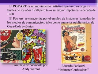 El POPART es un movimiento artístico que tuvo su origen a
finales de los años 1950 pero tuvo su mayor ímpetu en la década de
1960.
El Pop Art se caracteriza por el empleo de imágenes tomadas de
los medios de comunicación, tales como anuncios publicitarios de
Coca-Cola o cómics.
Anuncio de coca-cola por
Andy Warhol
Eduardo Paolozzi,
“Intimate Confessions”
 