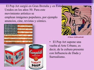 El Pop Art surgió en Gran Bretaña y en Estados
Unidos en los años 50. Para este
movimiento artístico se
emplean imágenes populares, por ejemplo
anuncios, cine, revistas y cómics.
• El Pop Art supone una
vuelta al Arte Urbano, es
decir, de la cultura presente
con Influencia de Dada y
Surrealismo.
 
