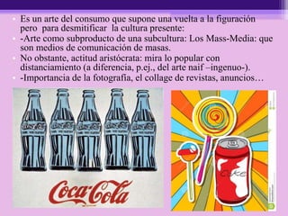 • Es un arte del consumo que supone una vuelta a la figuración
pero para desmitificar la cultura presente:
• -Arte como subproducto de una subcultura: Los Mass-Media: que
son medios de comunicación de masas.
• No obstante, actitud aristócrata: mira lo popular con
distanciamiento (a diferencia, p.ej., del arte naif –ingenuo-).
• -Importancia de la fotografía, el collage de revistas, anuncios…
 