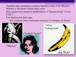 • También hizo numerosos retratos famosos como el de Marilyn
Monroe y Elizabeth Taylor entre otros.
• Hizo numerosos anuncios publicitarios. (“Tomato Soup”, Coca-
Cola”)
• Fue famoso por decir que:
"En el futuro todos tendremos nuestros 15 minutos de fama".
`Velvet
Underground´
“Marilyn”
“Elizabeth Taylor”
 