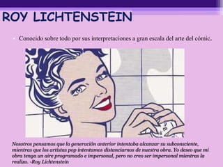 ROY LICHTENSTEIN
• Conocido sobre todo por sus interpretaciones a gran escala del arte del cómic.
Nosotros pensamos que la generación anterior intentaba alcanzar su subconsciente,
mientras que los artistas pop intentamos distanciarnos de nuestra obra. Yo deseo que mi
obra tenga un aire programado e impersonal, pero no creo ser impersonal mientras la
realizo. -Roy Lichtenstein
 