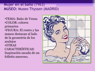 Mujer en el baño (1963)
MUSEO: Museo Thyssen (MADRID)
•TEMA: Baño de Venus
•COLOR: colores
primarios
•FIGURA: El rostro y las
manos destacan al lado
de la geometría de los
azulejos
•OTRAS
CARACTERÍSTICAS:
Inspiración sacada de un
folletín amoroso.
 