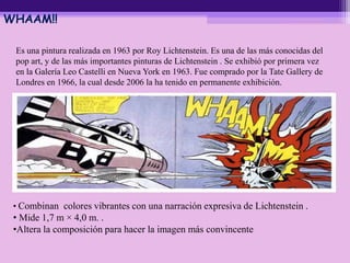 WHAAM!!
Es una pintura realizada en 1963 por Roy Lichtenstein. Es una de las más conocidas del
pop art, y de las más importantes pinturas de Lichtenstein . Se exhibió por primera vez
en la Galería Leo Castelli en Nueva York en 1963. Fue comprado por la Tate Gallery de
Londres en 1966, la cual desde 2006 la ha tenido en permanente exhibición.
• Combinan colores vibrantes con una narración expresiva de Lichtenstein .
• Mide 1,7 m × 4,0 m. .
•Altera la composición para hacer la imagen más convincente
 