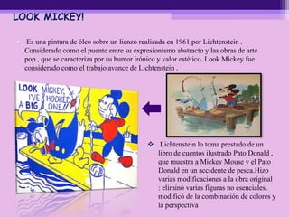 LOOK MICKEY!
• Es una pintura de óleo sobre un lienzo realizada en 1961 por Lichtenstein .
Considerado como el puente entre su expresionismo abstracto y las obras de arte
pop , que se caracteriza por su humor irónico y valor estético. Look Mickey fue
considerado como el trabajo avance de Lichtenstein .
 Lichtenstein lo toma prestado de un
libro de cuentos ilustrado Pato Donald ,
que muestra a Mickey Mouse y el Pato
Donald en un accidente de pesca.Hizo
varias modificaciones a la obra original
: eliminó varias figuras no esenciales,
modificó de la combinación de colores y
la perspectiva
 