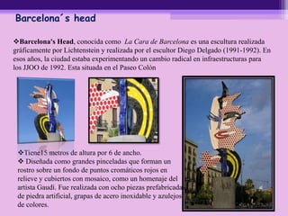 Barcelona´s head
Barcelona's Head, conocida como La Cara de Barcelona es una escultura realizada
gráficamente por Lichtenstein y realizada por el escultor Diego Delgado (1991-1992). En
esos años, la ciudad estaba experimentando un cambio radical en infraestructuras para
los JJOO de 1992. Esta situada en el Paseo Colón
Tiene15 metros de altura por 6 de ancho.
 Diseñada como grandes pinceladas que forman un
rostro sobre un fondo de puntos cromáticos rojos en
relieve y cubiertos con mosaico, como un homenaje del
artista Gaudí. Fue realizada con ocho piezas prefabricadas
de piedra artificial, grapas de acero inoxidable y azulejos
de colores.
 