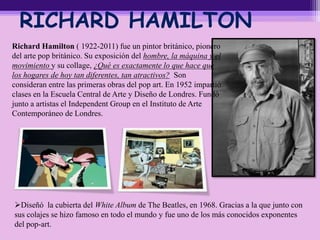 RICHARD HAMILTON
Richard Hamilton ( 1922-2011) fue un pintor británico, pionero
del arte pop británico. Su exposición del hombre, la máquina y el
movimiento y su collage, ¿Qué es exactamente lo que hace que
los hogares de hoy tan diferentes, tan atractivos? Son
consideran entre las primeras obras del pop art. En 1952 impartió
clases en la Escuela Central de Arte y Diseño de Londres. Fundó
junto a artistas el Independent Group en el Instituto de Arte
Contemporáneo de Londres.
Diseñó la cubierta del White Album de The Beatles, en 1968. Gracias a la que junto con
sus colajes se hizo famoso en todo el mundo y fue uno de los más conocidos exponentes
del pop-art.
 