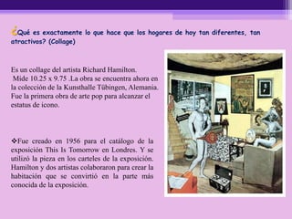 ¿Qué es exactamente lo que hace que los hogares de hoy tan diferentes, tan
atractivos? (Collage)
Es un collage del artista Richard Hamilton.
Mide 10.25 x 9.75 .La obra se encuentra ahora en
la colección de la Kunsthalle Tübingen, Alemania.
Fue la primera obra de arte pop para alcanzar el
estatus de icono.
Fue creado en 1956 para el catálogo de la
exposición This Is Tomorrow en Londres. Y se
utilizó la pieza en los carteles de la exposición.
Hamilton y dos artistas colaboraron para crear la
habitación que se convirtió en la parte más
conocida de la exposición.
 