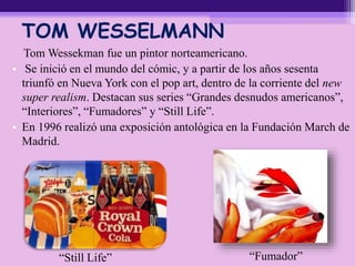 TOM WESSELMANN
Tom Wessekman fue un pintor norteamericano.
• Se inició en el mundo del cómic, y a partir de los años sesenta
triunfó en Nueva York con el pop art, dentro de la corriente del new
super realism. Destacan sus series “Grandes desnudos americanos”,
“Interiores”, “Fumadores” y “Still Life”.
• En 1996 realizó una exposición antológica en la Fundación March de
Madrid.
“Fumador”“Still Life”
 