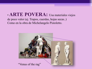 • ARTE POVERA: Usa materiales viejos
de poco valor (ej. Trapos, cuerdas, hojas secas..)
Como en la obra de Michelangelo Pistoletto.
“Venus of the rag”
 