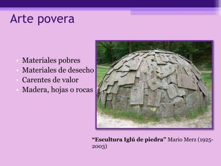 Arte povera
• Materiales pobres
• Materiales de desecho
• Carentes de valor
• Madera, hojas o rocas
“Escultura Iglú de piedra” Mario Merz (1925-
2003)
 