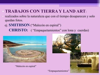 • TRABAJOS CON TIERRA Y LAND ART:
• realizados sobre la naturaleza que con el tiempo desaparecen y solo
quedan fotos.
ej. SMITHSON (“Malecón en espiral”)
CHRISTO: ( “Empaquetamientos” con lona y cuerdas)
“Empaquetamientos”
“Malecón en espiral”
 