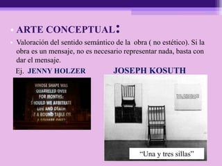 • ARTE CONCEPTUAL:
• Valoración del sentido semántico de la obra ( no estético). Si la
obra es un mensaje, no es necesario representar nada, basta con
dar el mensaje.
Ej. JENNY HOLZER JOSEPH KOSUTH
“Una y tres sillas”
 