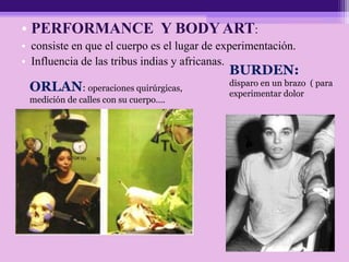 • PERFORMANCE Y BODY ART:
• consiste en que el cuerpo es el lugar de experimentación.
• Influencia de las tribus indias y africanas.
BURDEN:
disparo en un brazo ( para
experimentar dolor
ORLAN: operaciones quirúrgicas,
medición de calles con su cuerpo….
 