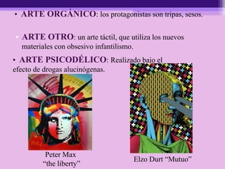 • ARTE OTRO: un arte táctil, que utiliza los nuevos
materiales con obsesivo infantilismo.
• ARTE PSICODÉLICO: Realizado bajo el
efecto de drogas alucinógenas.
• ARTE ORGÁNICO: los protagonistas son tripas, sesos.
Peter Max
“the liberty”
Elzo Durt “Mutuo”
 