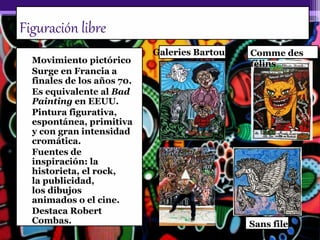 Figuración libre
• Movimiento pictórico
• Surge en Francia a
finales de los años 70.
• Es equivalente al Bad
Painting en EEUU.
• Pintura figurativa,
espontánea, primitiva
y con gran intensidad
cromática.
• Fuentes de
inspiración: la
historieta, el rock,
la publicidad,
los dibujos
animados o el cine.
• Destaca Robert
Combas.
Comme des
félins
Galeries Bartoux
Sans filet
 