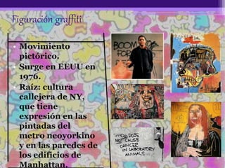 Figuración graffiti
• Movimiento
pictórico.
• Surge en EEUU en
1976.
• Raíz: cultura
callejera de NY,
que tiene
expresión en las
pintadas del
metro neoyorkino
y en las paredes de
los edificios de
Manhattan.
 