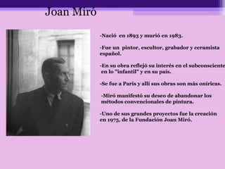 -Nació en 1893 y murió en 1983.
-Fue un pintor, escultor, grabador y ceramista
español.
-En su obra reflejó su interés en el subconsciente
en lo "infantil" y en su país.
-Se fue a Paris y allí sus obras son más oníricas.
-Miró manifestó su deseo de abandonar los
métodos convencionales de pintura.
-Uno de sus grandes proyectos fue la creación
en 1975, de la Fundación Joan Miró.
Joan Miró
 