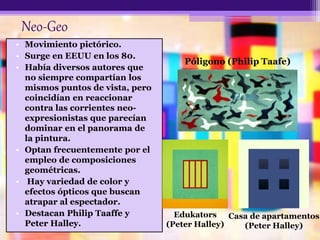 Neo-Geo
• Movimiento pictórico.
• Surge en EEUU en los 80.
• Había diversos autores que
no siempre compartían los
mismos puntos de vista, pero
coincidían en reaccionar
contra las corrientes neo-
expresionistas que parecían
dominar en el panorama de
la pintura.
• Optan frecuentemente por el
empleo de composiciones
geométricas.
• Hay variedad de color y
efectos ópticos que buscan
atrapar al espectador.
• Destacan Philip Taaffe y
Peter Halley.
Póligono (Philip Taafe)
Edukators
(Peter Halley)
Casa de apartamentos
(Peter Halley)
 