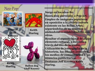 Neo-Pop
• Surge en los años 80.
• Bases muy parecidas a Pop-art.
• Empleo de imágenes populares
en oposición a la elitista cultura
existente en las Bellas Artes,
separándolas de su contexto y
aislándolas o combinándolas con
otras.
• Resaltar el aspecto banal de algún
elemento cultural, a menudo a
través del uso de la ironía.
• Utilización de iconografía de la
historieta, los dibujos animados,
los medios de comunicación o los
anuncios publicitarios.
• Destacan Jeff Koons y Keith
Haring.Ballon dog
(Jeff Koons)
Keith
Haring
Keith
Haring
Popeye
(Jeff
Koons)
 