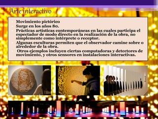 Arte interactivo
• Movimiento pictórico
• Surge en los años 80.
• Prácticas artísticas contemporáneas en las cuales participa el
espectador de modo directo en la realización de la obra, no
simplemente como intérprete o receptor.
• Algunas esculturas permiten que el observador camine sobre o
alrededor de la obra.
• Otros ejemplos incluyen ciertas computadoras y detectores de
movimiento, y otros sensores en instalaciones interactivas.
 
