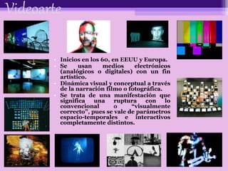 Videoarte
• Inicios en los 60, en EEUU y Europa.
• Se usan medios electrónicos
(analógicos o digitales) con un fin
artístico.
• Dinámica visual y conceptual a través
de la narración filmo o fotográfica.
• Se trata de una manifestación que
significa una ruptura con lo
convencional o “visualmente
correcto”, pues se vale de parámetros
espacio-temporales e interactivos
completamente distintos.
 