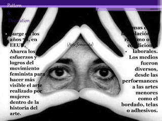 Pattern
&
Decoration
• Surge en los
años 70, en
EEUU.
• Abarca los
esfuerzos y
logros del
movimiento
feminista para
hacer más
visible el arte
realizado por
mujeres
dentro de la
historia del
arte.
Temas como
la violación, el
racismo o las
condiciones
laborales.
Los medios
fueron
diversos,
desde las
performances
a las artes
menores
como el
bordado, telas
o adhesivos.
(Arte feminista)
 