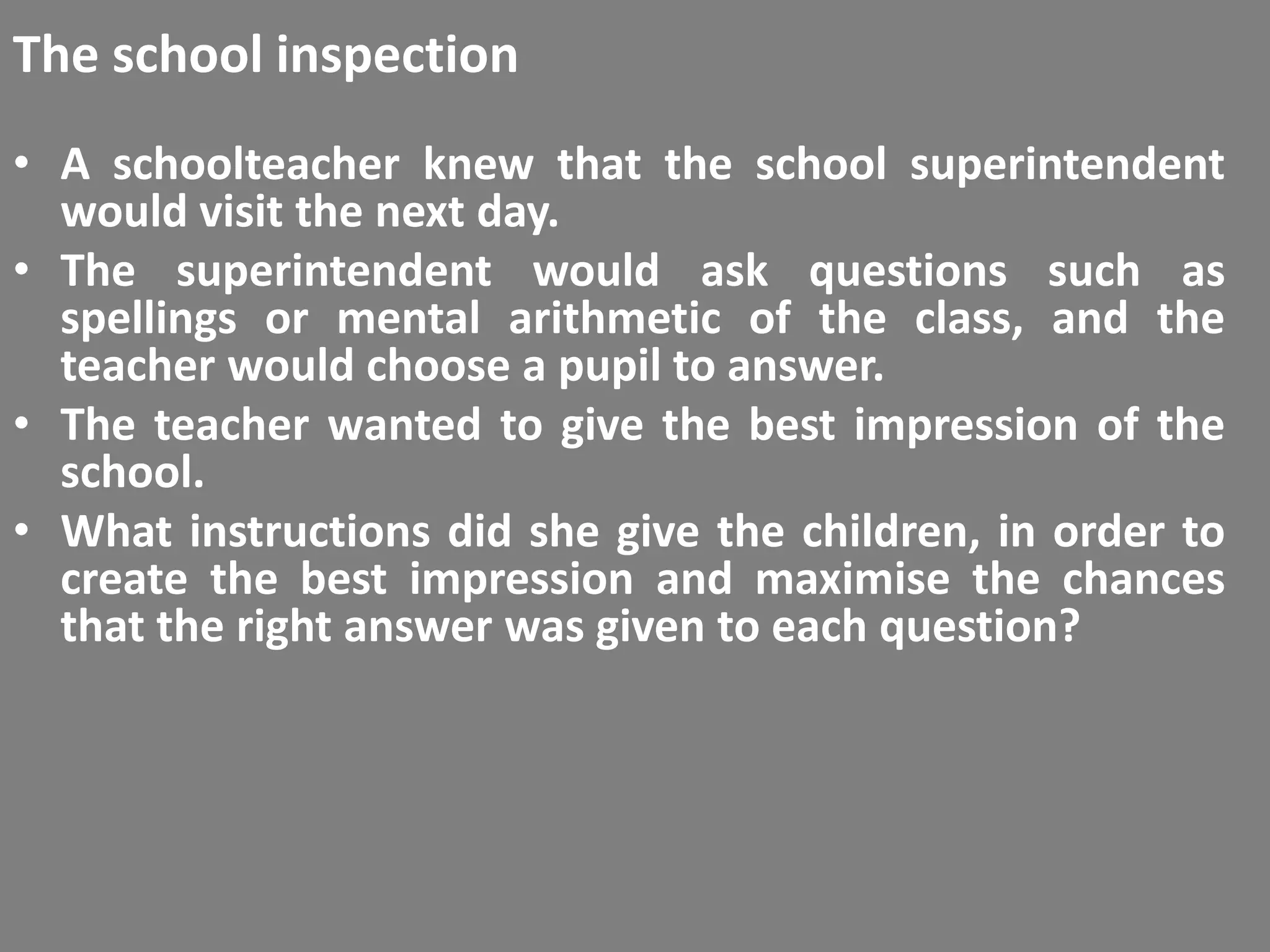 The school inspection
• A schoolteacher knew that the school superintendent
  would visit the next day.
• The superintendent would ask questions such as
  spellings or mental arithmetic of the class, and the
  teacher would choose a pupil to answer.
• The teacher wanted to give the best impression of the
  school.
• What instructions did she give the children, in order to
  create the best impression and maximise the chances
  that the right answer was given to each question?
 