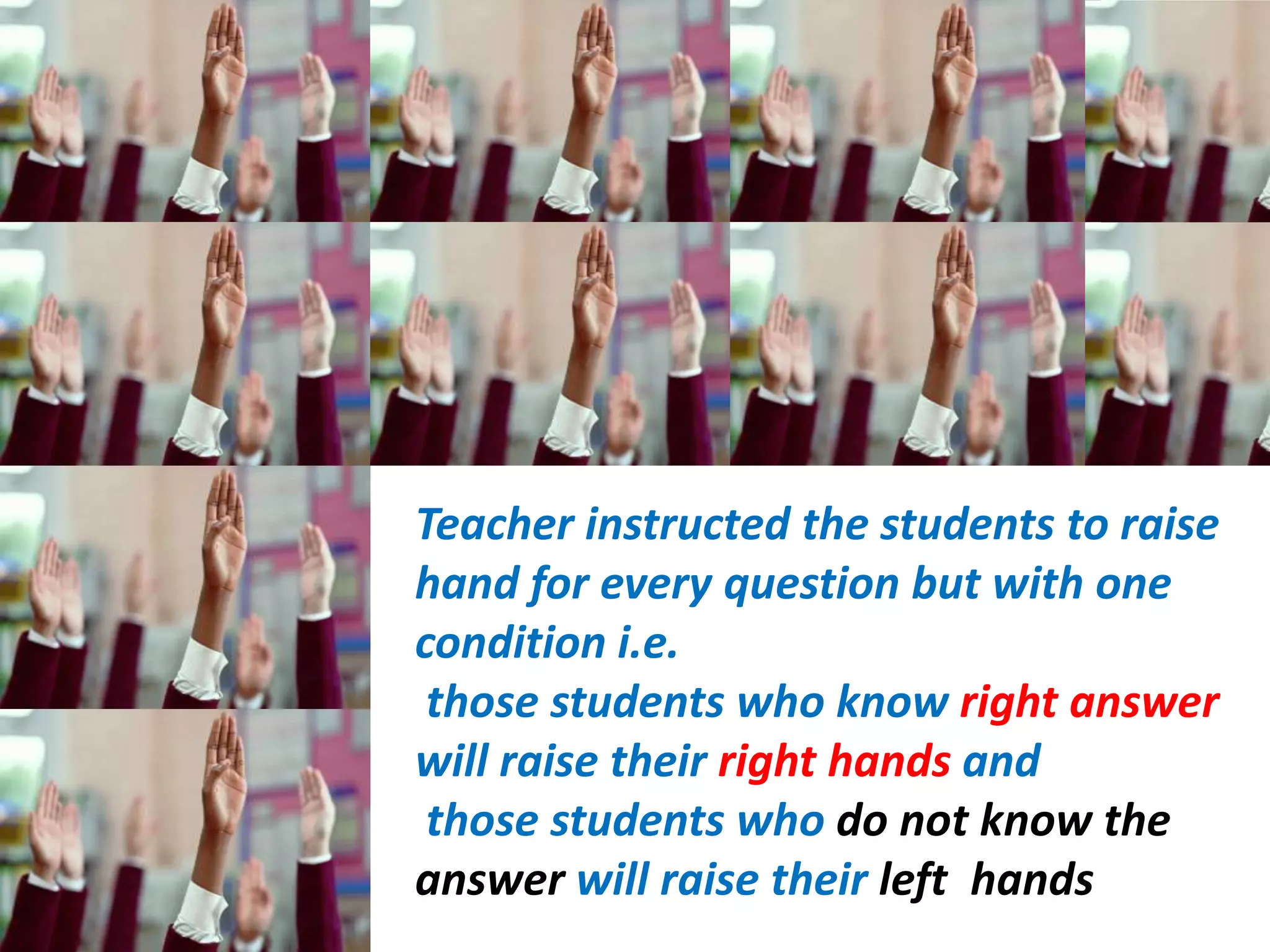 Teacher instructed the students to raise
hand for every question but with one
condition i.e.
 those students who know right answer
will raise their right hands and
 those students who do not know the
answer will raise their left hands
 