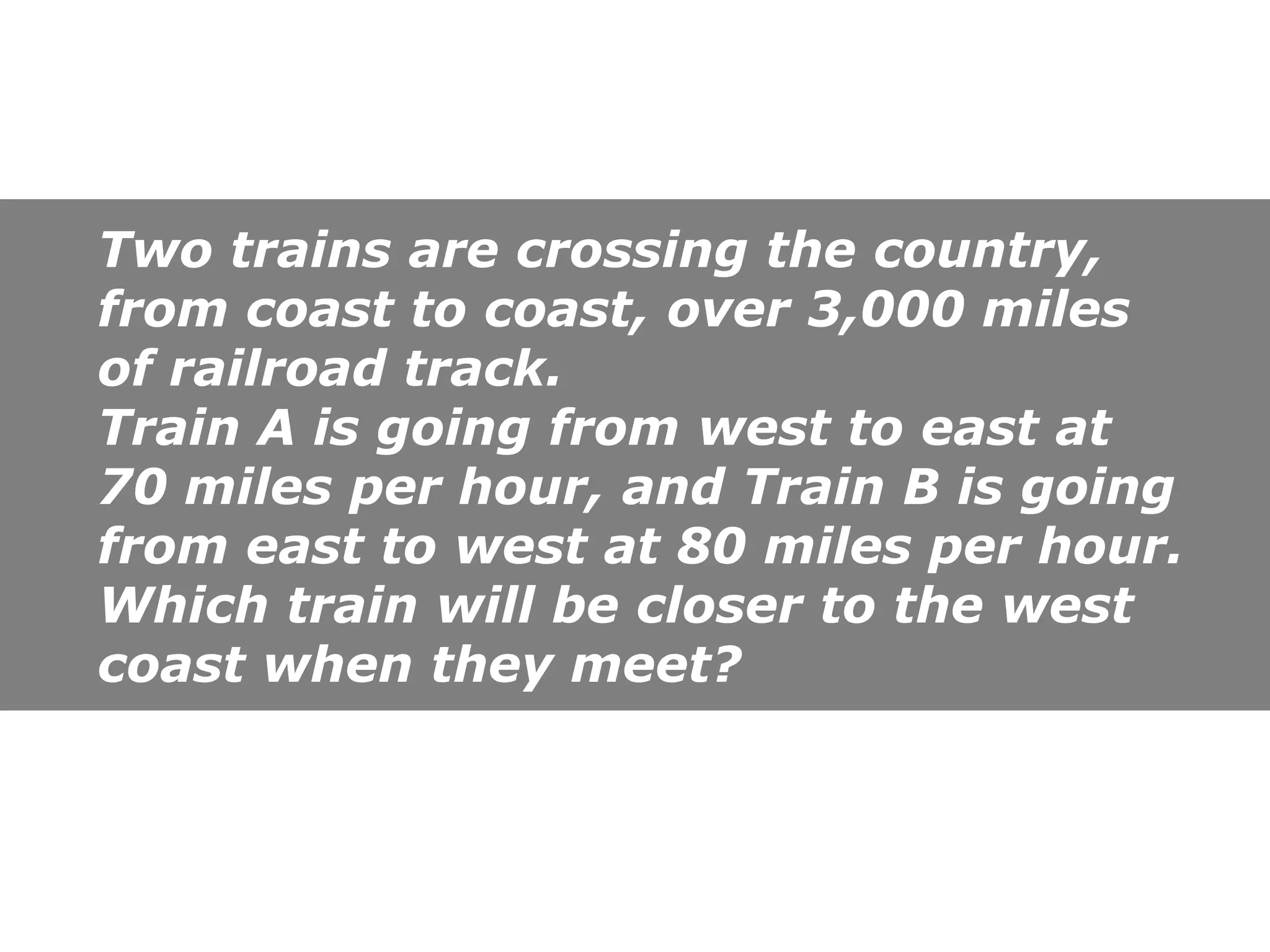 Two trains are crossing the country,
from coast to coast, over 3,000 miles
of railroad track.
Train A is going from west to east at
70 miles per hour, and Train B is going
from east to west at 80 miles per hour.
Which train will be closer to the west
coast when they meet?
 