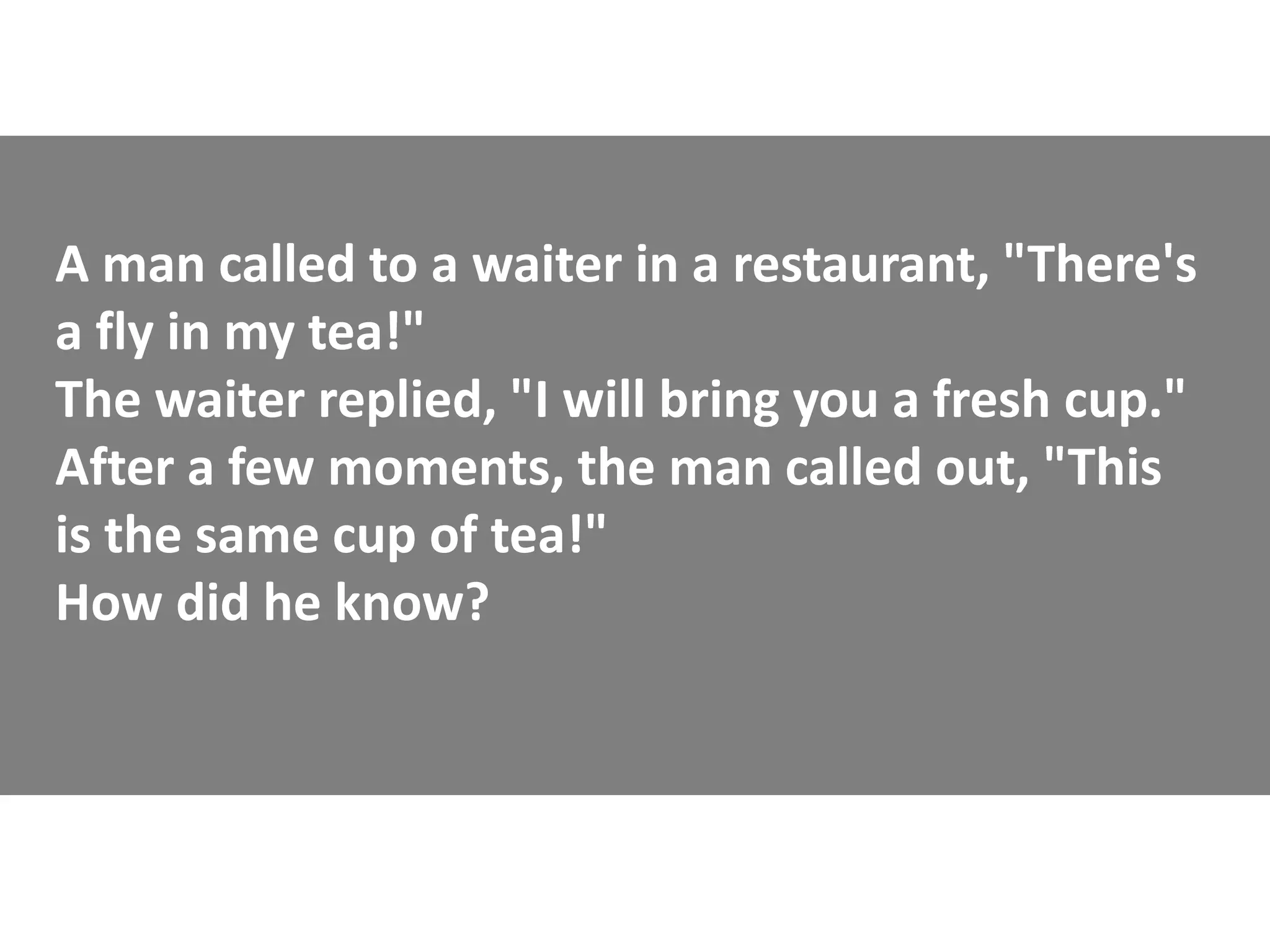 A man called to a waiter in a restaurant, "There's
a fly in my tea!"
The waiter replied, "I will bring you a fresh cup."
After a few moments, the man called out, "This
is the same cup of tea!"
How did he know?
 