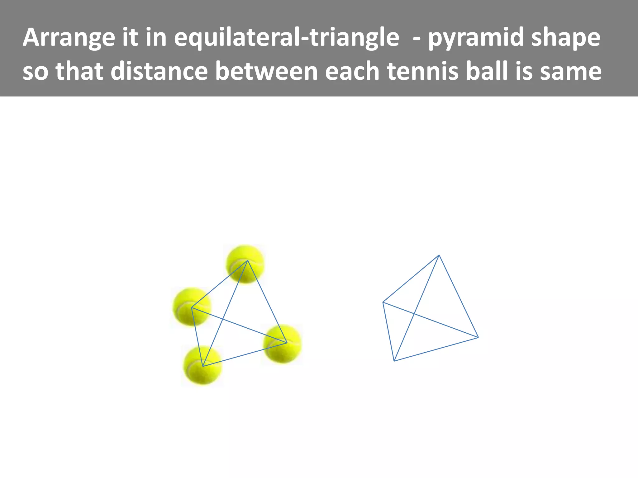 Arrange it in equilateral-triangle - pyramid shape
so that distance between each tennis ball is same
 