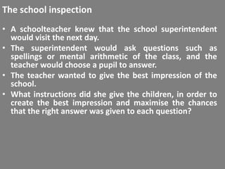 The school inspection
• A schoolteacher knew that the school superintendent
  would visit the next day.
• The superintendent would ask questions such as
  spellings or mental arithmetic of the class, and the
  teacher would choose a pupil to answer.
• The teacher wanted to give the best impression of the
  school.
• What instructions did she give the children, in order to
  create the best impression and maximise the chances
  that the right answer was given to each question?
 
