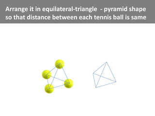 Arrange it in equilateral-triangle - pyramid shape
so that distance between each tennis ball is same
 