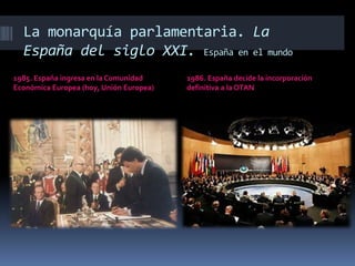 La monarquía parlamentaria. La
España del siglo XXI. España en el mundo
1985. España ingresa en la Comunidad
Económica Europea (hoy, Unión Europea)
1986. España decide la incorporación
definitiva a la OTAN
 