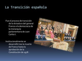 La Transición española
Fue el proceso de transición
de la dictadura del general
Franco a la democracia de
la monarquía
parlamentaria de Juan
Carlos I.
Institucionalmente se
desarrolló tras la muerte
de Franco hasta la
aprobación de la
Constitución de 1978 .
 