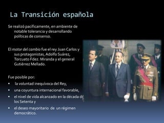 La Transición española
Se realizó pacíficamente, en ambiente de
notable tolerancia y desarrollando
políticas de consenso.
El motor del cambio fue el rey Juan Carlos y
sus protagonistas, Adolfo Suárez,
Torcuato Fdez. Miranda y el general
Gutiérrez Mellado.
Fue posible por:
 la voluntad inequívoca del Rey,
 una coyuntura internacional favorable,
 el nivel de vida alcanzado en la década de
los Setenta y
 el deseo mayoritario de un régimen
democrático.
 