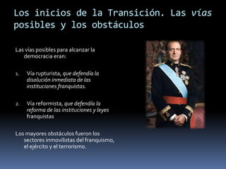 Los inicios de la Transición. Las vías
posibles y los obstáculos
Las vías posibles para alcanzar la
democracia eran:
1. Vía rupturista, que defendía la
disolución inmediata de las
instituciones franquistas.
2. Vía reformista, que defendía la
reforma de las instituciones y leyes
franquistas
Los mayores obstáculos fueron los
sectores inmovilistas del franquismo,
el ejército y el terrorismo.
 