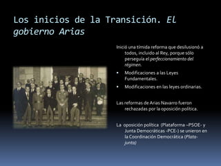 Los inicios de la Transición. El
gobierno Arias
Inició una tímida reforma que desilusionó a
todos, incluido al Rey, porque sólo
perseguía el perfeccionamiento del
régimen.
 Modificaciones a las Leyes
Fundamentales.
 Modificaciones en las leyes ordinarias.
Las reformas de Arias Navarro fueron
rechazadas por la oposición política.
La oposición política (Plataforma –PSOE- y
Junta Democráticas -PCE-) se unieron en
la Coordinación Democrática (Plata-
junta)
 