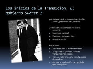 Los inicios de la Transición. El
gobierno Suárez I
3 de Julio de 1976: el Rey nombra a Adolfo
Suárez, presidente del Gobierno.
Declaración programática del nuevo
gobierno:
1. Soberanía nacional
2. Elecciones generales libres
3. Amplia amnistía.
Actuaciones:
1. Aislamiento de la extrema derecha
2. Asegurarse el apoyo de sectores
franquistas moderados.
3. Comprometer al ejército con el proceso
democrático
4. Recabar la moderación y apoyo de la
oposición política
 