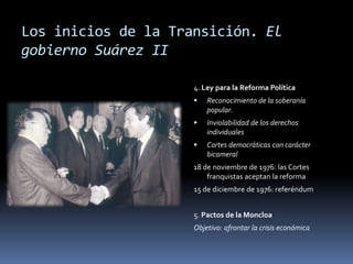 Los inicios de la Transición. El
gobierno Suárez II
4. Ley para la Reforma Política
 Reconocimiento de la soberanía
popular.
 Inviolabilidad de los derechos
individuales
 Cortes democráticas con carácter
bicameral
18 de noviembre de 1976: las Cortes
franquistas aceptan la reforma
15 de diciembre de 1976: referéndum
5. Pactos de la Moncloa
Objetivo: afrontar la crisis económica
 