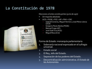La Constitución de 1978
Elecciones a Cortes constituyentes (junio de 1977)
 Sin mayorías absolutas
 UCD + PSOE + PCE + AP + PNV + CDC
 Gabriel Cisneros, Miguel Herrero y José Pérez-Llorca
(UCD)
 Gregorio Peces-Barba (PSOE)
 Manuel Fraga (AP)
 Jordi SoléTura (PCE)
 Miguel Roca (CiU)
Forma de Estado: monarquía parlamentaria
1. Soberanía nacional expresada en el sufragio
universal.
2. Estado social
3. El Rey, Jefe del Estado.
4. Separación de los poderes del Estado.
5. Descentralización administrativa. El Estado de
las Autonomías.
 