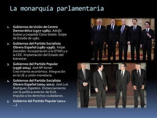 La monarquía parlamentaria
1. Gobiernos de Unión de Centro
Democrático (1977-1982). Adolfo
Suárez y Leopoldo Calvo Sotelo. Golpe
de Estado de 1981.
2. Gobiernos del Partido Socialista
Obrero Español (1982-1996). Felipe
González. Incorporación a la OTAN y a
la CEE. Implantación del Estado del
bienestar.
3. Gobiernos del Partido Popular
(1996-2004). José Mª Aznar.
Crecimiento económico. Integración
en la UE y unión monetaria.
4. Gobiernos del Partido Socialista
Obrero Español (2004-2011). José Luis
Rodríguez Zapatero. Distanciamiento
con la política exterior de EUA.
Impulso a los derechos ciudadanos.
5. Gobierno del Partido Popular (2011-
…)
 