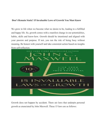 Don’t Remain Static! 15 Invaluable Laws of Growth You Must Know
We grow in life when we become what we desire to be, leading to a fulfilled
and happy life. So, growth comes with a manifest change in our potentialities,
habits, skills and know-how. Growth should be intentional and aligned with
your passion and purpose. If not, you run the risk of being busy without
meaning. Be honest with yourself and take consistent action based on insights
from self-reflection.
Growth does not happen by accident. There are laws that underpin personal
growth as enunciated by John Maxwell. These 15 laws are as follows:
 