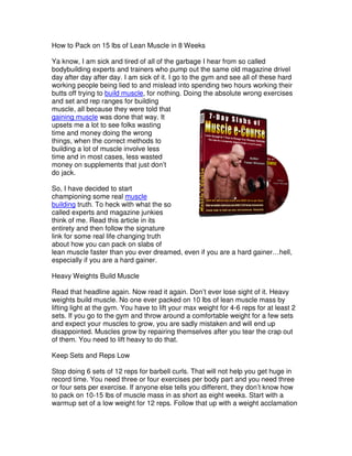 How to Pack on 15 lbs of Lean Muscle in 8 Weeks

Ya know, I am sick and tired of all of the garbage I hear from so called
bodybuilding experts and trainers who pump out the same old magazine drivel
day after day after day. I am sick of it. I go to the gym and see all of these hard
working people being lied to and mislead into spending two hours working their
butts off trying to build muscle, for nothing. Doing the absolute wrong exercises
and set and rep ranges for building
muscle, all because they were told that
gaining muscle was done that way. It
upsets me a lot to see folks wasting
time and money doing the wrong
things, when the correct methods to
building a lot of muscle involve less
time and in most cases, less wasted
money on supplements that just don’t
do jack.

So, I have decided to start
championing some real muscle
building truth. To heck with what the so
called experts and magazine junkies
think of me. Read this article in its
entirety and then follow the signature
link for some real life changing truth
about how you can pack on slabs of
lean muscle faster than you ever dreamed, even if you are a hard gainer…hell,
especially if you are a hard gainer.

Heavy Weights Build Muscle

Read that headline again. Now read it again. Don’t ever lose sight of it. Heavy
weights build muscle. No one ever packed on 10 lbs of lean muscle mass by
lifting light at the gym. You have to lift your max weight for 4-6 reps for at least 2
sets. If you go to the gym and throw around a comfortable weight for a few sets
and expect your muscles to grow, you are sadly mistaken and will end up
disappointed. Muscles grow by repairing themselves after you tear the crap out
of them. You need to lift heavy to do that.

Keep Sets and Reps Low

Stop doing 6 sets of 12 reps for barbell curls. That will not help you get huge in
record time. You need three or four exercises per body part and you need three
or four sets per exercise. If anyone else tells you different, they don’t know how
to pack on 10-15 lbs of muscle mass in as short as eight weeks. Start with a
warmup set of a low weight for 12 reps. Follow that up with a weight acclamation
 