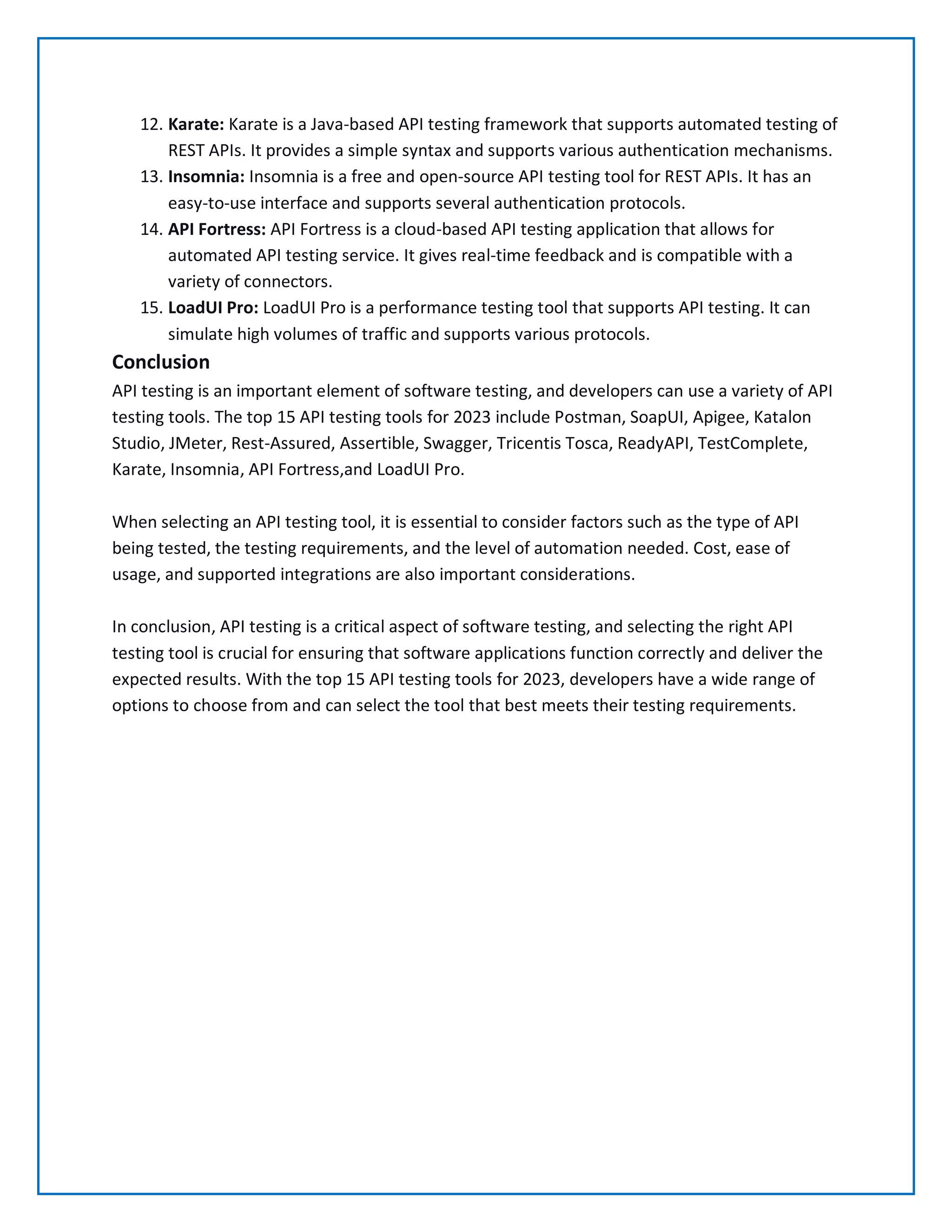 12. Karate: Karate is a Java-based API testing framework that supports automated testing of
REST APIs. It provides a simple syntax and supports various authentication mechanisms.
13. Insomnia: Insomnia is a free and open-source API testing tool for REST APIs. It has an
easy-to-use interface and supports several authentication protocols.
14. API Fortress: API Fortress is a cloud-based API testing application that allows for
automated API testing service. It gives real-time feedback and is compatible with a
variety of connectors.
15. LoadUI Pro: LoadUI Pro is a performance testing tool that supports API testing. It can
simulate high volumes of traffic and supports various protocols.
Conclusion
API testing is an important element of software testing, and developers can use a variety of API
testing tools. The top 15 API testing tools for 2023 include Postman, SoapUI, Apigee, Katalon
Studio, JMeter, Rest-Assured, Assertible, Swagger, Tricentis Tosca, ReadyAPI, TestComplete,
Karate, Insomnia, API Fortress,and LoadUI Pro.
When selecting an API testing tool, it is essential to consider factors such as the type of API
being tested, the testing requirements, and the level of automation needed. Cost, ease of
usage, and supported integrations are also important considerations.
In conclusion, API testing is a critical aspect of software testing, and selecting the right API
testing tool is crucial for ensuring that software applications function correctly and deliver the
expected results. With the top 15 API testing tools for 2023, developers have a wide range of
options to choose from and can select the tool that best meets their testing requirements.
 
