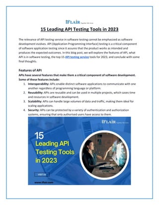 15 Leading API Testing Tools in 2023
The relevance of API testing service in software testing cannot be emphasized as software
development evolves. API (Application Programming Interface) testing is a critical component
of software application testing since it assures that the product works as intended and
produces the expected outcomes. In this blog post, we will explore the features of API, what
API is in software testing, the top 15 API testing service tools for 2023, and conclude with some
final thoughts.
Features of API
APIs have several features that make them a critical component of software development.
Some of these features include:
1. Interoperability: APIs enable distinct software applications to communicate with one
another regardless of programming language or platform.
2. Reusability: APIs are reusable and can be used in multiple projects, which saves time
and resources in software development.
3. Scalability: APIs can handle large volumes of data and traffic, making them ideal for
scaling applications.
4. Security: APIs can be protected by a variety of authentication and authorization
systems, ensuring that only authorised users have access to them.
 